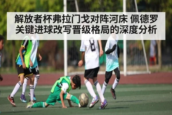 解放者杯弗拉门戈对阵河床 佩德罗关键进球改写晋级格局的深度分析